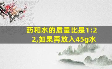 药和水的质量比是1:22,如果再放入45g水