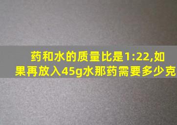 药和水的质量比是1:22,如果再放入45g水那药需要多少克