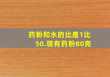 药粉和水的比是1比50.现有药粉80克