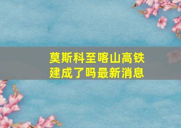 莫斯科至喀山高铁建成了吗最新消息