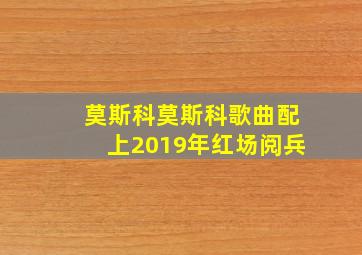 莫斯科莫斯科歌曲配上2019年红场阅兵