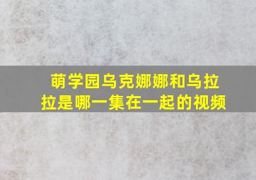 萌学园乌克娜娜和乌拉拉是哪一集在一起的视频