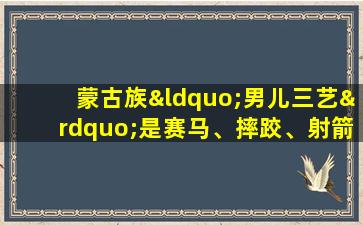 蒙古族“男儿三艺”是赛马、摔跤、射箭