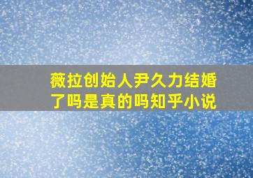 薇拉创始人尹久力结婚了吗是真的吗知乎小说