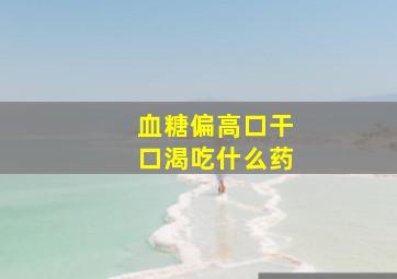 血糖偏高口干口渴吃什么药