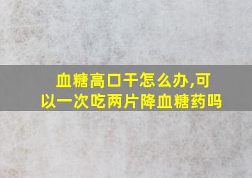 血糖高口干怎么办,可以一次吃两片降血糖药吗