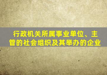 行政机关所属事业单位、主管的社会组织及其举办的企业