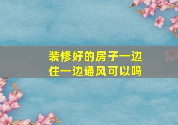 装修好的房子一边住一边通风可以吗