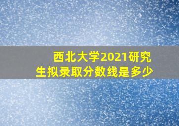 西北大学2021研究生拟录取分数线是多少