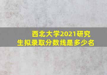 西北大学2021研究生拟录取分数线是多少名