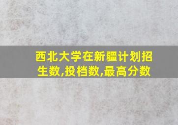 西北大学在新疆计划招生数,投档数,最高分数