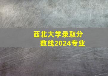 西北大学录取分数线2024专业