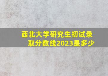 西北大学研究生初试录取分数线2023是多少