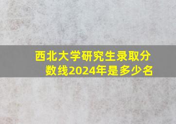 西北大学研究生录取分数线2024年是多少名