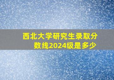 西北大学研究生录取分数线2024级是多少