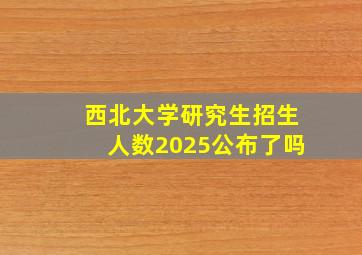 西北大学研究生招生人数2025公布了吗