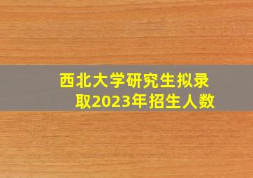 西北大学研究生拟录取2023年招生人数