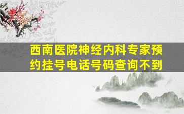 西南医院神经内科专家预约挂号电话号码查询不到