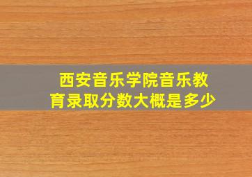 西安音乐学院音乐教育录取分数大概是多少