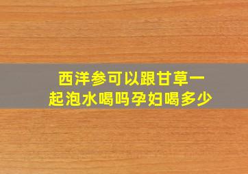 西洋参可以跟甘草一起泡水喝吗孕妇喝多少