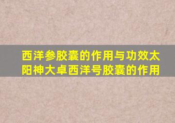 西洋参胶囊的作用与功效太阳神大卓西洋号胶囊的作用