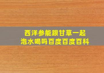 西洋参能跟甘草一起泡水喝吗百度百度百科