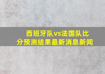 西班牙队vs法国队比分预测结果最新消息新闻