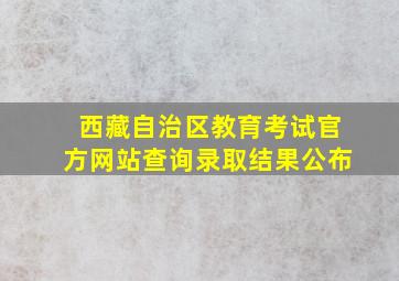 西藏自治区教育考试官方网站查询录取结果公布