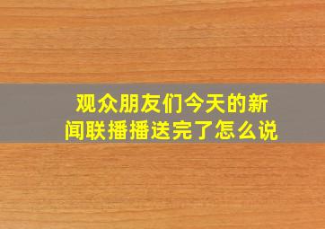 观众朋友们今天的新闻联播播送完了怎么说