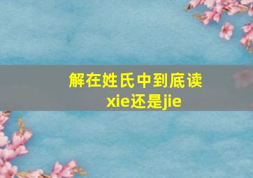 解在姓氏中到底读xie还是jie