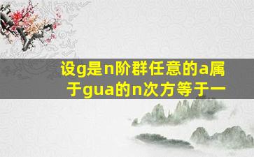 设g是n阶群任意的a属于gua的n次方等于一