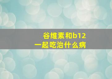 谷维素和b12一起吃治什么病