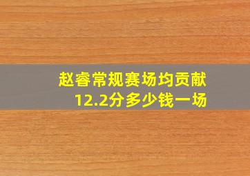 赵睿常规赛场均贡献12.2分多少钱一场