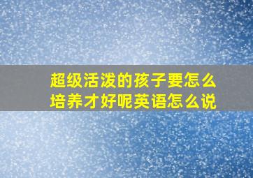 超级活泼的孩子要怎么培养才好呢英语怎么说