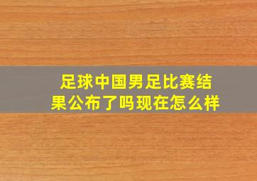 足球中国男足比赛结果公布了吗现在怎么样