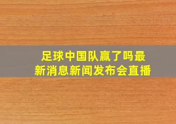 足球中国队赢了吗最新消息新闻发布会直播