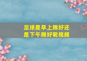 足球是早上踢好还是下午踢好呢视频