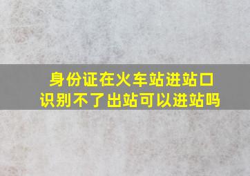 身份证在火车站进站口识别不了出站可以进站吗