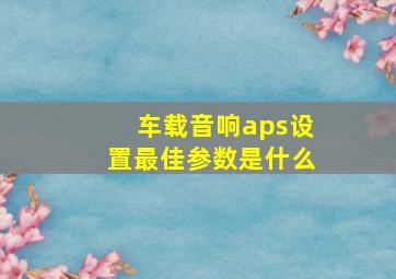 车载音响aps设置最佳参数是什么