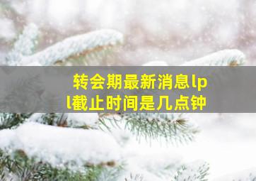 转会期最新消息lpl截止时间是几点钟