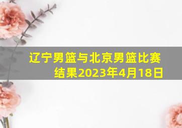 辽宁男篮与北京男篮比赛结果2023年4月18日