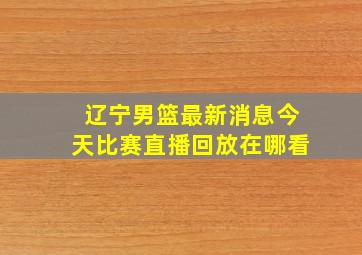 辽宁男篮最新消息今天比赛直播回放在哪看