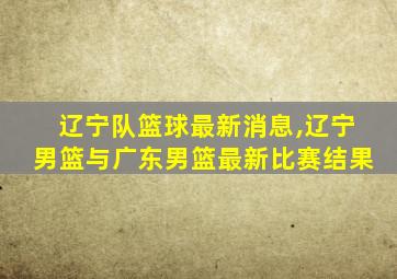 辽宁队篮球最新消息,辽宁男篮与广东男篮最新比赛结果