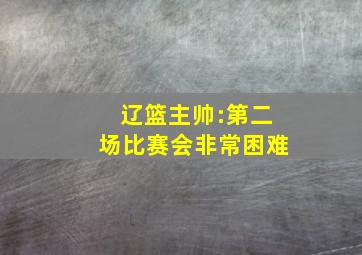 辽篮主帅:第二场比赛会非常困难