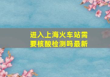 进入上海火车站需要核酸检测吗最新