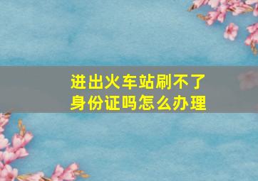 进出火车站刷不了身份证吗怎么办理