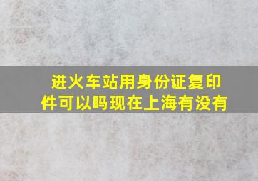 进火车站用身份证复印件可以吗现在上海有没有