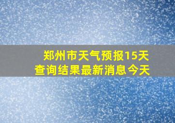 郑州市天气预报15天查询结果最新消息今天