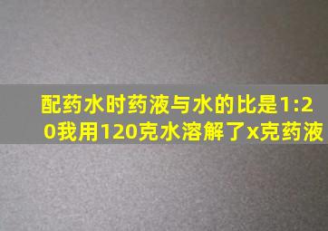 配药水时药液与水的比是1:20我用120克水溶解了x克药液