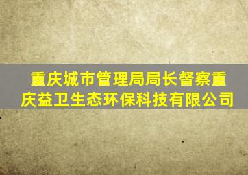 重庆城市管理局局长督察重庆益卫生态环保科技有限公司